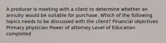 A producer is meeting with a client to determine whether an annuity would be suitable for purchase. Which of the following topics needs to be discussed with the client? Financial objectives Primary physician Power of attorney Level of Education completed