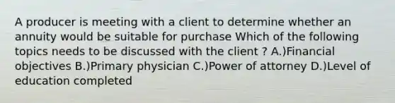 A producer is meeting with a client to determine whether an annuity would be suitable for purchase Which of the following topics needs to be discussed with the client ? A.)Financial objectives B.)Primary physician C.)Power of attorney D.)Level of education completed