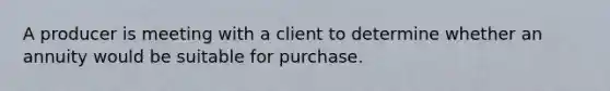 A producer is meeting with a client to determine whether an annuity would be suitable for purchase.