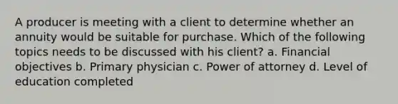 A producer is meeting with a client to determine whether an annuity would be suitable for purchase. Which of the following topics needs to be discussed with his client? a. Financial objectives b. Primary physician c. Power of attorney d. Level of education completed