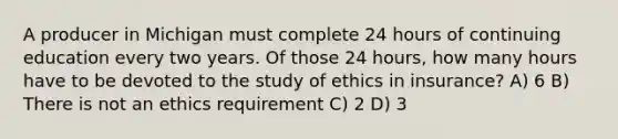 A producer in Michigan must complete 24 hours of continuing education every two years. Of those 24 hours, how many hours have to be devoted to the study of ethics in insurance? A) 6 B) There is not an ethics requirement C) 2 D) 3