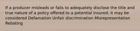 If a producer misleads or fails to adequately disclose the title and true nature of a policy offered to a potential insured, it may be considered Defamation Unfair discrimination Misrepresentation Rebating