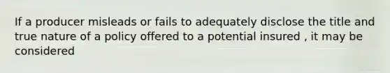 If a producer misleads or fails to adequately disclose the title and true nature of a policy offered to a potential insured , it may be considered