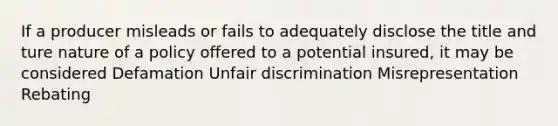 If a producer misleads or fails to adequately disclose the title and ture nature of a policy offered to a potential insured, it may be considered Defamation Unfair discrimination Misrepresentation Rebating