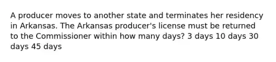 A producer moves to another state and terminates her residency in Arkansas. The Arkansas producer's license must be returned to the Commissioner within how many days? 3 days 10 days 30 days 45 days