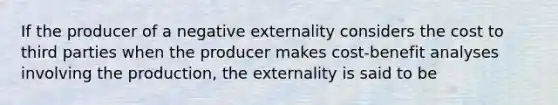 If the producer of a negative externality considers the cost to third parties when the producer makes cost-benefit analyses involving the production, the externality is said to be