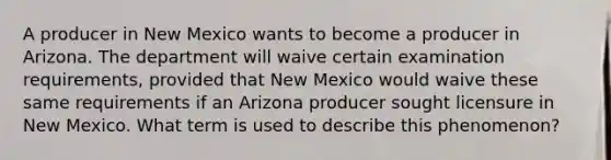 A producer in New Mexico wants to become a producer in Arizona. The department will waive certain examination requirements, provided that New Mexico would waive these same requirements if an Arizona producer sought licensure in New Mexico. What term is used to describe this phenomenon?