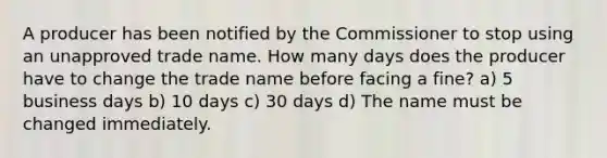 A producer has been notified by the Commissioner to stop using an unapproved trade name. How many days does the producer have to change the trade name before facing a fine? a) 5 business days b) 10 days c) 30 days d) The name must be changed immediately.