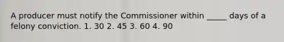 A producer must notify the Commissioner within _____ days of a felony conviction. 1. 30 2. 45 3. 60 4. 90