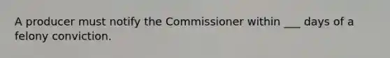 A producer must notify the Commissioner within ___ days of a felony conviction.