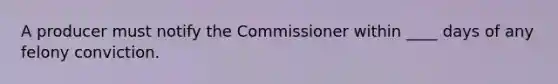 A producer must notify the Commissioner within ____ days of any felony conviction.