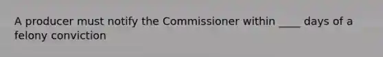 A producer must notify the Commissioner within ____ days of a felony conviction