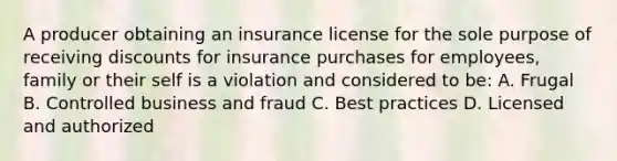 A producer obtaining an insurance license for the sole purpose of receiving discounts for insurance purchases for employees, family or their self is a violation and considered to be: A. Frugal B. Controlled business and fraud C. Best practices D. Licensed and authorized