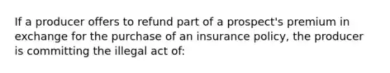 If a producer offers to refund part of a prospect's premium in exchange for the purchase of an insurance policy, the producer is committing the illegal act of: