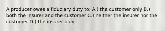 A producer owes a fiduciary duty to: A.) the customer only B.) both the insurer and the customer C.) neither the insurer nor the customer D.) the insurer only