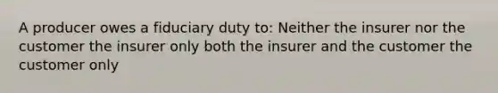 A producer owes a fiduciary duty to: Neither the insurer nor the customer the insurer only both the insurer and the customer the customer only