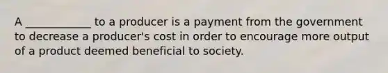 A ____________ to a producer is a payment from the government to decrease a producer's cost in order to encourage more output of a product deemed beneficial to society.