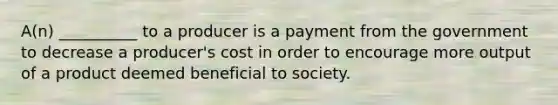 A(n) __________ to a producer is a payment from the government to decrease a producer's cost in order to encourage more output of a product deemed beneficial to society.