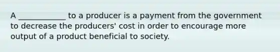 A ____________ to a producer is a payment from the government to decrease the producers' cost in order to encourage more output of a product beneficial to society.