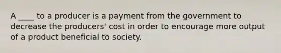 A ____ to a producer is a payment from the government to decrease the producers' cost in order to encourage more output of a product beneficial to society.