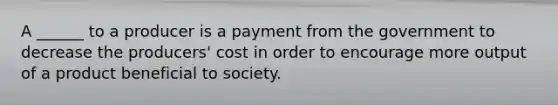 A ______ to a producer is a payment from the government to decrease the producers' cost in order to encourage more output of a product beneficial to society.