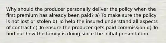 Why should the producer personally deliver the policy when the first premium has already been paid? a) To make sure the policy is not lost or stolen b) To help the insured understand all aspects of contract c) To ensure the producer gets paid commission d) To find out how the family is doing since the initial presentation