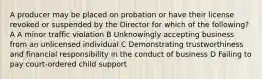 A producer may be placed on probation or have their license revoked or suspended by the Director for which of the following? A A minor traffic violation B Unknowingly accepting business from an unlicensed individual C Demonstrating trustworthiness and financial responsibility in the conduct of business D Failing to pay court-ordered child support