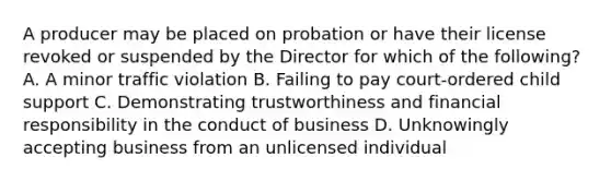 A producer may be placed on probation or have their license revoked or suspended by the Director for which of the following? A. A minor traffic violation B. Failing to pay court-ordered child support C. Demonstrating trustworthiness and financial responsibility in the conduct of business D. Unknowingly accepting business from an unlicensed individual