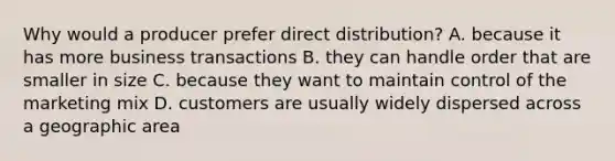 Why would a producer prefer direct distribution? A. because it has more business transactions B. they can handle order that are smaller in size C. because they want to maintain control of the marketing mix D. customers are usually widely dispersed across a geographic area