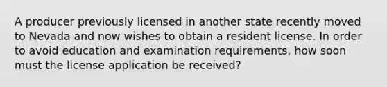 A producer previously licensed in another state recently moved to Nevada and now wishes to obtain a resident license. In order to avoid education and examination requirements, how soon must the license application be received?