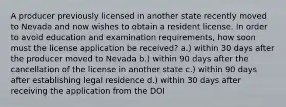 A producer previously licensed in another state recently moved to Nevada and now wishes to obtain a resident license. In order to avoid education and examination requirements, how soon must the license application be received? a.) within 30 days after the producer moved to Nevada b.) within 90 days after the cancellation of the license in another state c.) within 90 days after establishing legal residence d.) within 30 days after receiving the application from the DOI