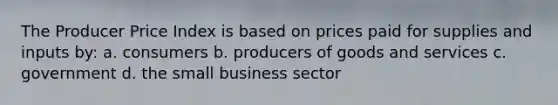 The Producer Price Index is based on prices paid for supplies and inputs by: a. consumers b. producers of goods and services c. government d. the small business sector