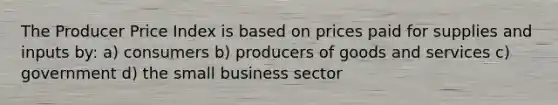 The Producer Price Index is based on prices paid for supplies and inputs by: a) consumers b) producers of goods and services c) government d) the small business sector