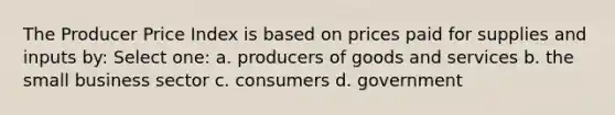 The Producer Price Index is based on prices paid for supplies and inputs by: Select one: a. producers of goods and services b. the small business sector c. consumers d. government