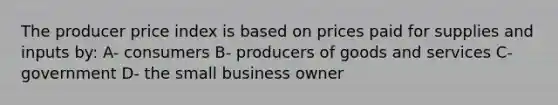 The producer price index is based on prices paid for supplies and inputs by: A- consumers B- producers of goods and services C- government D- the small business owner