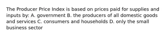 The Producer Price Index is based on prices paid for supplies and inputs by: A. government B. the producers of all domestic goods and services C. consumers and households D. only the small business sector