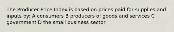 The Producer Price Index is based on prices paid for supplies and inputs by: A consumers B producers of goods and services C government D the small business sector