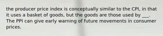 the producer price index is conceptually similar to the CPI, in that it uses a basket of goods, but the goods are those used by ___. The PPI can give early warning of future movements in consumer prices.