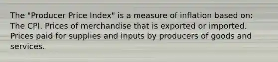 The "Producer Price Index" is a measure of inflation based on: The CPI. Prices of merchandise that is exported or imported. Prices paid for supplies and inputs by producers of goods and services.