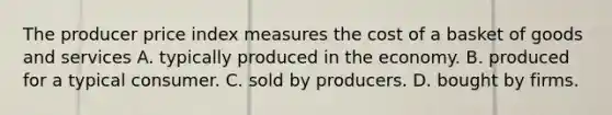 The producer price index measures the cost of a basket of goods and services A. typically produced in the economy. B. produced for a typical consumer. C. sold by producers. D. bought by firms.