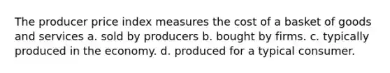 The producer price index measures the cost of a basket of goods and services a. sold by producers b. bought by firms. c. typically produced in the economy. d. produced for a typical consumer.