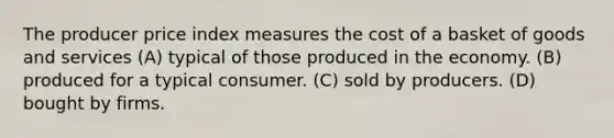 The producer price index measures the cost of a basket of goods and services (A) typical of those produced in the economy. (B) produced for a typical consumer. (C) sold by producers. (D) bought by firms.