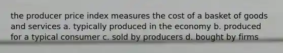 the producer price index measures the cost of a basket of goods and services a. typically produced in the economy b. produced for a typical consumer c. sold by producers d. bought by firms