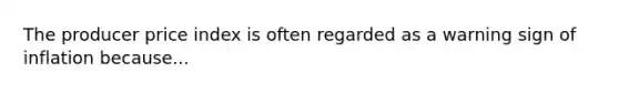 The producer price index is often regarded as a warning sign of inflation because...