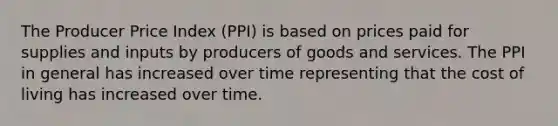 The Producer Price Index (PPI) is based on prices paid for supplies and inputs by producers of goods and services. The PPI in general has increased over time representing that the cost of living has increased over time.