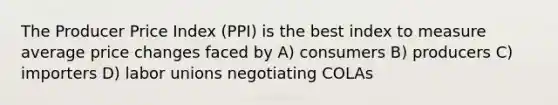 The Producer Price Index (PPI) is the best index to measure average price changes faced by A) consumers B) producers C) importers D) <a href='https://www.questionai.com/knowledge/knfd2oEIT4-labor-unions' class='anchor-knowledge'>labor unions</a> negotiating COLAs