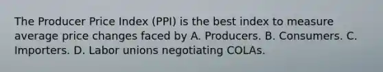 The Producer Price Index (PPI) is the best index to measure average price changes faced by A. Producers. B. Consumers. C. Importers. D. Labor unions negotiating COLAs.