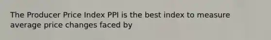 The Producer Price Index PPI is the best index to measure average price changes faced by