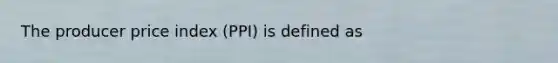 The producer price index (PPI) is defined as