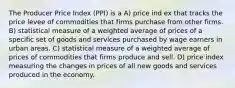 The Producer Price Index (PPI) is a A) price ind ex that tracks the price levee of commodities that firms purchase from other firms. B) statistical measure of a weighted average of prices of a specific set of goods and services purchased by wage earners in urban areas. C) statistical measure of a weighted average of prices of commodities that firms produce and sell. D) price index measuring the changes in prices of all new goods and services produced in the economy.